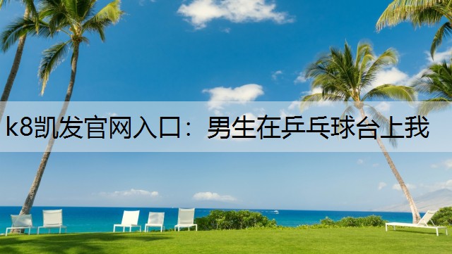 k8凯发官网入口：男生在乒乓球台上我