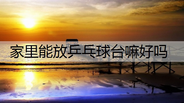 家里能放乒乓球台嘛好吗