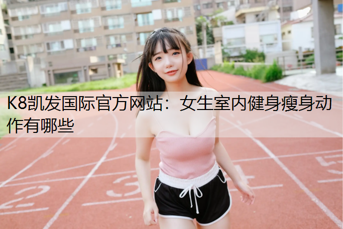 K8凯发国际官方网站：女生室内健身瘦身动作有哪些